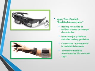 •1992, Tom Caudell - “Realidad Aumentada ” 
•Boeing, necesidad de facilitar la tarea de manejo de controles. 
•Idea anteojos y tableros virtuales reales y genéricos. 
•Que estaba “aumentando” la realidad del usuario. 
• El término Realidad Aumentada se dio a conocer 1992.  