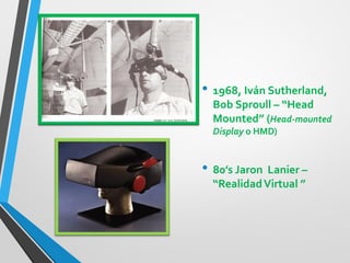 •1968, Iván Sutherland, Bob Sproull – “Head Mounted” (Head-mounted Display o HMD) 
•80’s Jaron Lanier – “Realidad Virtual ” 
 