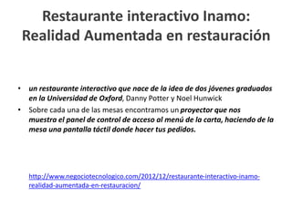 Restaurante interactivo Inamo:
Realidad Aumentada en restauración
• un restaurante interactivo que nace de la idea de dos jóvenes graduados
en la Universidad de Oxford, Danny Potter y Noel Hunwick
• Sobre cada una de las mesas encontramos un proyector que nos
muestra el panel de control de acceso al menú de la carta, haciendo de la
mesa una pantalla táctil donde hacer tus pedidos.
http://www.negociotecnologico.com/2012/12/restaurante-interactivo-inamo-
realidad-aumentada-en-restauracion/
 