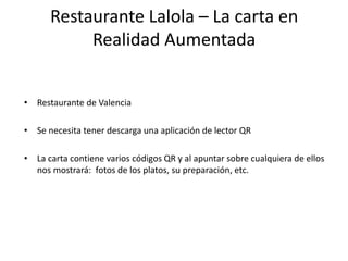 Restaurante Lalola – La carta en
Realidad Aumentada
• Restaurante de Valencia
• Se necesita tener descarga una aplicación de lector QR
• La carta contiene varios códigos QR y al apuntar sobre cualquiera de ellos
nos mostrará: fotos de los platos, su preparación, etc.
 