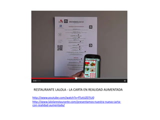 RESTAURANTE LALOLA - LA CARTA EN REALIDAD AUMENTADA
http://www.youtube.com/watch?v=fTutUZ07iU0
http://www.lalolarestaurante.com/presentamos-nuestra-nueva-carta-
con-realidad-aumentada/
 