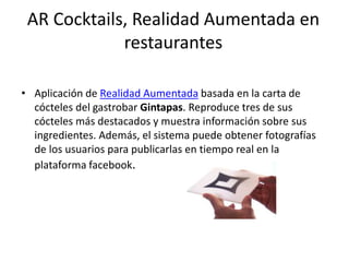 AR Cocktails, Realidad Aumentada en
restaurantes
• Aplicación de Realidad Aumentada basada en la carta de
cócteles del gastrobar Gintapas. Reproduce tres de sus
cócteles más destacados y muestra información sobre sus
ingredientes. Además, el sistema puede obtener fotografías
de los usuarios para publicarlas en tiempo real en la
plataforma facebook.
 