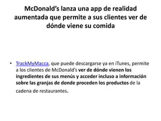 McDonald’s lanza una app de realidad
aumentada que permite a sus clientes ver de
dónde viene su comida
• TrackMyMacca, que puede descargarse ya en iTunes, permite
a los clientes de McDonald’s ver de dónde vienen los
ingredientes de sus menús y acceder incluso a información
sobre las granjas de donde proceden los productos de la
cadena de restaurantes.
 