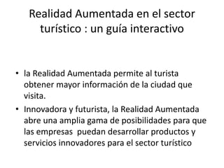 Realidad Aumentada en el sector
turístico : un guía interactivo
• la Realidad Aumentada permite al turista
obtener mayor información de la ciudad que
visita.
• Innovadora y futurista, la Realidad Aumentada
abre una amplia gama de posibilidades para que
las empresas puedan desarrollar productos y
servicios innovadores para el sector turístico
 