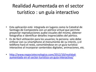 Realidad Aumentada en el sector
turístico : un guía interactivo
• Esta aplicación está integrada en lugares como la Catedral de
Santiago de Compostela con un pórtico virtual que permite
proyectar reproducciones audio-visuales del mismo, obtener
fotografías e identificar detalles inapreciables del pórtico.
• Es de fácil utilización para los usuarios; la persona solo debe
enfocar con su smartphone al monumento de su interés, y el
teléfono hará el resto, convirtiéndose en un guía turístico
interactivo al incorporar contenidos digitales, animaciones, etc.
• http://www.negociotecnologico.com/2012/10/realidad-
aumentada-en-el-sector-turistico-un-guia-interactivo/
 