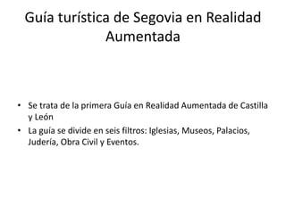 Guía turística de Segovia en Realidad
Aumentada
• Se trata de la primera Guía en Realidad Aumentada de Castilla
y León
• La guía se divide en seis filtros: Iglesias, Museos, Palacios,
Judería, Obra Civil y Eventos.
 