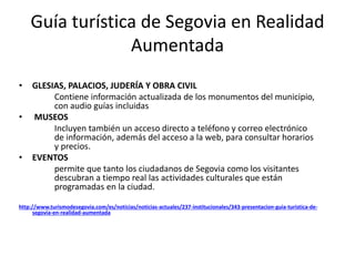 Guía turística de Segovia en Realidad
Aumentada
• GLESIAS, PALACIOS, JUDERÍA Y OBRA CIVIL
Contiene información actualizada de los monumentos del municipio,
con audio guías incluidas
• MUSEOS
Incluyen también un acceso directo a teléfono y correo electrónico
de información, además del acceso a la web, para consultar horarios
y precios.
• EVENTOS
permite que tanto los ciudadanos de Segovia como los visitantes
descubran a tiempo real las actividades culturales que están
programadas en la ciudad.
http://www.turismodesegovia.com/es/noticias/noticias-actuales/237-institucionales/343-presentacion-guia-turistica-de-
segovia-en-realidad-aumentada
 