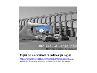 Página de instrucciones para descargar la guía
http://www.turismodesegovia.com/es/noticias/noticias-actuales/232-
varios/481-descargate-la-guia-de-realidad-aumentada-de-segovia
 