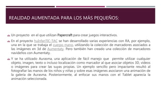 REALIDAD AUMENTADA PARA LOS MÁS PEQUEÑOS:
 Un proyecto en el que utilizan Papercraft para crear juegos interactivos.
 En el proyecto huInfanTIC-TAC se han desarrollado varias experiencias con RA, por ejemplo,
una en la que se trabaja el cuerpo mano, utilizando la colección de marcadores asociados a
las imágenes en 3d de Aumentaty. Pero también han creado una colección de marcadores
navideños con Aumentaty.
 Y se ha utilizado Aurasma, una aplicación de fácil manejo que permite utilizar cualquier
objeto, imagen, texto o incluso localización como marcador al que asociar objetos 3D, vídeos
o imágenes para crear las suyas propias. Un ejemplo sencillo pero impactante resultó al
fotografiar las manos de los niños y niñas y sobre esas imágenes asociaron una animación de
la galería de Aurasma. Posteriormente, al enfocar sus manos con el Tablet aparecía la
animación seleccionada.
 