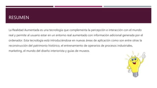 RESUMEN
La Realidad Aumentada es una tecnología que complementa la percepción e interacción con el mundo
real y permite al usuario estar en un entorno real aumentado con información adicional generada por el
ordenador. Esta tecnología está introduciéndose en nuevas áreas de aplicación como son entre otras la
reconstrucción del patrimonio histórico, el entrenamiento de operarios de procesos industriales,
marketing, el mundo del diseño interiorista y guías de museos.
 