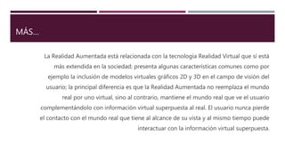 MÁS…
La Realidad Aumentada está relacionada con la tecnología Realidad Virtual que sí está
más extendida en la sociedad; presenta algunas características comunes como por
ejemplo la inclusión de modelos virtuales gráficos 2D y 3D en el campo de visión del
usuario; la principal diferencia es que la Realidad Aumentada no reemplaza el mundo
real por uno virtual, sino al contrario, mantiene el mundo real que ve el usuario
complementándolo con información virtual superpuesta al real. El usuario nunca pierde
el contacto con el mundo real que tiene al alcance de su vista y al mismo tiempo puede
interactuar con la información virtual superpuesta.
 