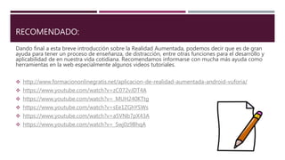 RECOMENDADO:
Dando final a esta breve introducción sobre la Realidad Aumentada, podemos decir que es de gran
ayuda para tener un proceso de enseñanza, de distracción, entre otras funciones para el desarrollo y
aplicabilidad de en nuestra vida cotidiana. Recomendamos informarse con mucha más ayuda como
herramientas en la web especialmente algunos videos tutoriales.
 http://www.formaciononlinegratis.net/aplicacion-de-realidad-aumentada-android-vuforia/
 https://www.youtube.com/watch?v=zC072vJDT4A
 https://www.youtube.com/watch?v=_MUH240KTtg
 https://www.youtube.com/watch?v=sEe1ZGhYSWs
 https://www.youtube.com/watch?v=a5VNb7pX43A
 https://www.youtube.com/watch?v=_Swj0z9BhqA
 