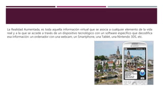 La Realidad Aumentada, es toda aquella información virtual que se asocia a cualquier elemento de la vida
real y a la que se accede a través de un dispositivo tecnológico con un software específico que decodifica
esa información: un ordenador con una webcam, un Smartphone, una Tablet, una Nintendo 3DS, etc.
 