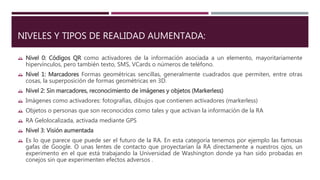 NIVELES Y TIPOS DE REALIDAD AUMENTADA:
 Nivel 0: Códigos QR como activadores de la información asociada a un elemento, mayoritariamente
hipervínculos, pero también texto, SMS, VCards o números de teléfono.
 Nivel 1: Marcadores Formas geométricas sencillas, generalmente cuadrados que permiten, entre otras
cosas, la superposición de formas geométricas en 3D.
 Nivel 2: Sin marcadores, reconocimiento de imágenes y objetos (Markerless)
 Imágenes como activadores: fotografías, dibujos que contienen activadores (markerless)
 Objetos o personas que son reconocidos como tales y que activan la información de la RA
 RA Gelolocalizada, activada mediante GPS
 Nivel 3: Visión aumentada
 Es lo que parece que puede ser el futuro de la RA. En esta categoría tenemos por ejemplo las famosas
gafas de Google. O unas lentes de contacto que proyectarían la RA directamente a nuestros ojos, un
experimento en el que está trabajando la Universidad de Washington donde ya han sido probadas en
conejos sin que experimenten efectos adversos .
 