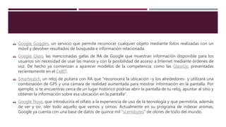  Google Goggles, un servicio que permite reconocer cualquier objeto mediante fotos realizadas con un
móvil y devolver resultados de búsqueda e información relacionada.
 Google Glass, las mencionadas gafas de RA de Google que muestran información disponible para los
usuarios sin necesidad de usar las manos y con la posibilidad de acceso a Internet mediante órdenes de
voz. De hecho ya comienzan a aparecer modelos de la competencia, como las GlassUp, presentadas
recientemente en el CeBIT.
 Smartwatch, un reloj de pulsera con RA que “reconocerá la ubicación –y los alrededores- y utilizará una
combinación de GPS y una cámara de realidad aumentada para mostrar información en la pantalla. Por
ejemplo, si te encuentras cerca de un lugar histórico podrías abrir la pantalla de tu reloj, apuntar al sitio y
obtener la información sobre esa ubicación en la pantalla”.
 Google Nose, que introduciría el olfato a la experiencia de uso de la tecnología y que permitiría, además
de ver y oír, oler todo aquello que vemos y oímos. Actualmente en su programa de indexar aromas,
Google ya cuenta con una base de datos de quince mil “scentibytes” de olores de todo del mundo.
 