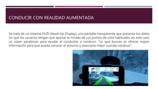 CONDUCIR CON REALIDAD AUMENTADA
Se trata de un sistema HUD (Head-Up Display), una pantalla transparente que presenta los datos
sin que los usuarios tengan que apartar la mirada de sus puntos de vista habituales, en este caso
un súper parabrisas para ayudar al conductor a conducir. “Lo que buscan es ofrecer mayor
información para que pueda conocer el entorno y reaccione mejor cuando conduce“.
 