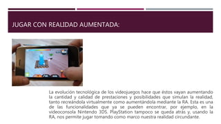 JUGAR CON REALIDAD AUMENTADA:
La evolución tecnológica de los videojuegos hace que éstos vayan aumentando
la cantidad y calidad de prestaciones y posibilidades que simulan la realidad,
tanto recreándola virtualmente como aumentándola mediante la RA. Esta es una
de las funcionalidades que ya se pueden encontrar, por ejemplo, en la
videoconsola Nintendo 3DS. PlayStation tampoco se queda atrás y, usando la
RA, nos permite jugar tomando como marco nuestra realidad circundante.
 