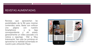 REVISTAS AUMENTADAS:
Revistas que aprovechan las
posibilidades de la RA para mostrar
contenidos extra. Basta con enfocar
una página con nuestro
Smartphone y la App
correspondiente y ahí estará,
generalmente un vídeo asociado a la
noticia o reportaje. ‘Elle’ y ‘Muy
Interesante’ han sido las primeras en
aprovechar la realidad aumentada en
nuestro país utilizando Playar.
 