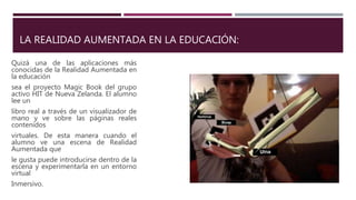 LA REALIDAD AUMENTADA EN LA EDUCACIÓN:
Quizá una de las aplicaciones más
conocidas de la Realidad Aumentada en
la educación
sea el proyecto Magic Book del grupo
activo HIT de Nueva Zelanda. El alumno
lee un
libro real a través de un visualizador de
mano y ve sobre las páginas reales
contenidos
virtuales. De esta manera cuando el
alumno ve una escena de Realidad
Aumentada que
le gusta puede introducirse dentro de la
escena y experimentarla en un entorno
virtual
Inmersivo.
 