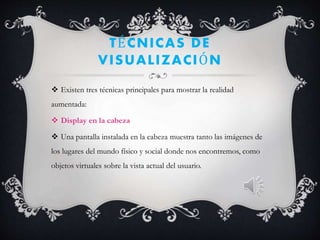 TÉCNICAS DE
VISUALIZACIÓN
 Existen tres técnicas principales para mostrar la realidad
aumentada:
 Display en la cabeza
 Una pantalla instalada en la cabeza muestra tanto las imágenes de
los lugares del mundo físico y social donde nos encontremos, como
objetos virtuales sobre la vista actual del usuario.
 