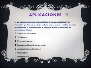APLICACIONES
 La realidad aumentada ofrece infinidad de nuevas posibilidades de
interacción, que hacen que esté presente en muchos y varios ámbitos, como son
la arquitectura, el entretenimiento, la educación, el arte, la medicina o las
comunidades virtuales
 Proyectos educativos
 Televisión
 Entretenimiento
 Los dispositivos de navegación:
 Aplicaciones Industriales:
 Publicidad:
 Información:
 