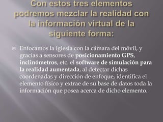  Enfocamos la iglesia con la cámara del móvil, y
gracias a sensores de posicionamiento GPS,
inclinómetros, etc. el software de simulación para
la realidad aumentada, al detectar dichas
coordenadas y dirección de enfoque, identifica el
elemento físico y extrae de su base de datos toda la
información que posea acerca de dicho elemento.
 
