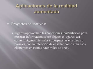  Proyectos educativos:
 lugares aprovechan las conexiones inalámbricas para
mostrar información sobre objetos o lugares, así
como imágenes virtuales superpuestas en ruinas o
paisajes, con la intención de enseñar cómo eran esos
elementos en ruinas hace miles de años.
 