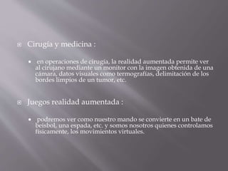  Cirugía y medicina :
 en operaciones de cirugía, la realidad aumentada permite ver
al cirujano mediante un monitor con la imagen obtenida de una
cámara, datos visuales como termografías, delimitación de los
bordes limpios de un tumor, etc.
 Juegos realidad aumentada :
 podremos ver como nuestro mando se convierte en un bate de
beisbol, una espada, etc. y somos nosotros quienes controlamos
físicamente, los movimientos virtuales.
 