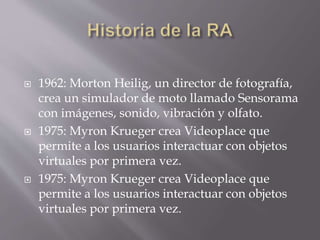  1962: Morton Heilig, un director de fotografía,
crea un simulador de moto llamado Sensorama
con imágenes, sonido, vibración y olfato.
 1975: Myron Krueger crea Videoplace que
permite a los usuarios interactuar con objetos
virtuales por primera vez.
 1975: Myron Krueger crea Videoplace que
permite a los usuarios interactuar con objetos
virtuales por primera vez.
 