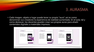 • Cada imagen, objeto o lugar puede tener su propio “aura”; así es como
denominan sus creadores la experiencia de realidad aumentada. En el aula, tal y
como destacan, los docentes pueden crear sus propias auras para añadir
contenidos digitales a materiales impresos.
 