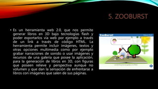 • Es un herramienta web 2.0, que nos permite
generar libros en 3D bajo tecnologías flash y
poder exportarlos vía web por ejemplo a través
de un link a través de código HTML. La
herramienta permite incluir imágenes, textos y
otras opciones multimedia como por ejemplo
grabar narraciones de sonido o usar imágenes y
recursos de una galería que posee la aplicación,
para la generación de libros en 3D, con figuras
que poseen relieve y perspectiva aunque no
volumen y que dan la sensación de enfrentarse a
libros con imágenes que salen de sus páginas.
 