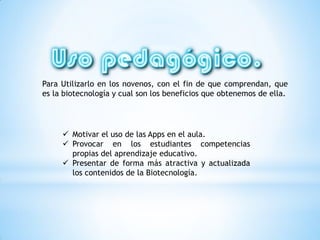  Motivar el uso de las Apps en el aula.
 Provocar en los estudiantes competencias
propias del aprendizaje educativo.
 Presentar de forma más atractiva y actualizada
los contenidos de la Biotecnología.
Para Utilizarlo en los novenos, con el fin de que comprendan, que
es la biotecnología y cual son los beneficios que obtenemos de ella.
 