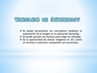  Se puede personalizar los marcadores mediante la
exportación de la imagen en la aplicación SketchUp.
Se puede guardar las escenas para luego ser editadas.
Da la oportunidad de utilizar imágenes en 3D y darle
un formato o extensión compatible con aumentaty.