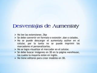  No lee las extensiones .Skp
Se debe convertir en formato o extesión .dae o colados.
No se puede descargar el aumentaty author en el
celular, por lo tanto no se puede imprimir los
marcadores ni personalizarlos.
No se logra visualizar el marcador en el celular.
Se debe buscar imágenes en 3D en la página warehouse,
los cuales la mayoría están en inglés.
No tiene editores para crear modelos en 3D.