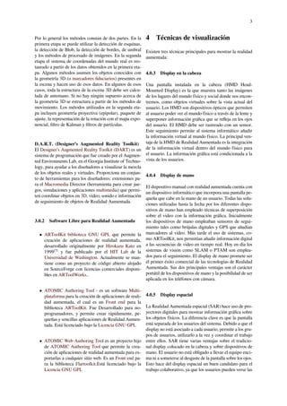 3
Por lo general los métodos constan de dos partes. En la
primera etapa se puede utilizar la detección de esquinas,
la detección de Blob, la detección de bordes, de umbral
y los métodos de procesado de imágenes. En la segunda
etapa el sistema de coordenadas del mundo real es res-
taurado a partir de los datos obtenidos en la primera eta-
pa. Algunos métodos asumen los objetos conocidos con
la geometría 3D (o marcadores ﬁduciarios) presentes en
la escena y hacen uso de esos datos. En algunos de esos
casos, toda la estructura de la escena 3D debe ser calcu-
lada de antemano. Si no hay ningún supuesto acerca de
la geometría 3D se estructura a partir de los métodos de
movimiento. Los métodos utilizados en la segunda eta-
pa incluyen geometría proyectiva (epipolar), paquete de
ajuste, la representación de la rotación con el mapa expo-
nencial, ﬁltro de Kalman y ﬁltros de partículas.
D.A.R.T. (Designer’s Augmented Reality Toolkit)
El Designer’s Augmented Reality Toolkit (DART) es un
sistema de programación que fue creado por el Augmen-
ted Environments Lab, en el Georgia Institute of Techno-
logy, para ayudar a los diseñadores a visualizar la mezcla
de los objetos reales y virtuales. Proporciona un conjun-
to de herramientas para los diseñadores: extensiones pa-
ra el Macromedia Director (herramienta para crear jue-
gos, simulaciones y aplicaciones multimedia) que permi-
ten coordinar objetos en 3D, vídeo, sonido e información
de seguimiento de objetos de Realidad Aumentada.
3.0.2 Software Libre para Realidad Aumentada
• ARToolKit biblioteca GNU GPL que permite la
creación de aplicaciones de realidad aumentada,
desarrollado originalmente por Hirokazu Kato en
1999[7]
y fue publicado por el HIT Lab de la
Universidad de Washington. Actualmente se man-
tiene como un proyecto de código abierto alojado
en SourceForge con licencias comerciales disponi-
bles en ARToolWorks..
• ATOMIC Authoring Tool - es un software Multi-
plataforma para la creación de aplicaciones de reali-
dad aumentada, el cual es un Front end para la
biblioteca ARToolKit. Fue Desarrollado para no-
programadores, y permite crear rápidamente, pe-
queñas y sencillas aplicaciones de Realidad Aumen-
tada. Está licenciado bajo la Licencia GNU GPL
• ATOMIC Web Authoring Tool es un proyecto hijo
de ATOMIC Authoring Tool que permite la crea-
ción de aplicaciones de realidad aumentada para ex-
portarlas a cualquier sitio web. Es un Front end pa-
ra la biblioteca Flartoolkit.Está licenciado bajo la
Licencia GNU GPL
4 Técnicas de visualización
Existen tres técnicas principales para mostrar la realidad
aumentada:
4.0.3 Display en la cabeza
Una pantalla instalada en la cabeza (HMD Head-
Mounted Display) es la que muestra tanto las imágenes
de los lugares del mundo físico y social donde nos encon-
tremos, como objetos virtuales sobre la vista actual del
usuario. Los HMD son dispositivos ópticos que permiten
al usuario poder ver el mundo físico a través de la lente y
superponer información gráﬁca que se reﬂeja en los ojos
del usuario. El HMD debe ser rastreado con un sensor.
Este seguimiento permite al sistema informático añadir
la información virtual al mundo físico. La principal ven-
taja de la HMD de Realidad Aumentada es la integración
de la información virtual dentro del mundo físico para
el usuario. La información gráﬁca está condicionada a la
vista de los usuarios.
4.0.4 Display de mano
El dispositivo manual con realidad aumentada cuenta con
un dispositivo informático que incorpora una pantalla pe-
queña que cabe en la mano de un usuario. Todas las solu-
ciones utilizadas hasta la fecha por los diferentes dispo-
sitivos de mano han empleado técnicas de superposición
sobre el video con la información gráﬁca. Inicialmente
los dispositivos de mano empleaban sensores de segui-
miento tales como brújulas digitales y GPS que añadían
marcadores al video. Más tarde el uso de sistemas, co-
mo ARToolKit, nos permitían añadir información digital
a las secuencias de video en tiempo real. Hoy en día los
sistemas de visión como SLAM o PTAM son emplea-
dos para el seguimiento. El display de mano promete ser
el primer éxito comercial de las tecnologías de Realidad
Aumentada. Sus dos principales ventajas son el carácter
portátil de los dispositivos de mano y la posibilidad de ser
aplicada en los teléfonos con cámara.
4.0.5 Display espacial
La Realidad Aumentada espacial (SAR) hace uso de pro-
yectores digitales para mostrar información gráﬁca sobre
los objetos físicos. La diferencia clave es que la pantalla
está separada de los usuarios del sistema. Debido a que el
display no está asociado a cada usuario, permite a los gru-
pos de usuarios, utilizarlo a la vez y coordinar el trabajo
entre ellos. SAR tiene varias ventajas sobre el tradicio-
nal display colocado en la cabeza y sobre dispositivos de
mano. El usuario no está obligado a llevar el equipo enci-
ma ni a someterse al desgaste de la pantalla sobre los ojos.
Esto hace del display espacial un buen candidato para el
trabajo colaborativo, ya que los usuarios pueden verse las
 