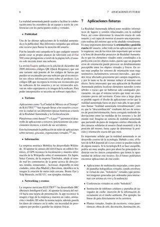 6 7 APLICACIONES FUTURAS
La realidad aumentada puede ayudar a facilitar la colabo-
ración entre los miembros de un equipo a través de con-
ferencias con los participantes reales y virtuales.
• Publicidad:
Una de las últimas aplicaciones de la realidad aumenta-
da es la publicidad. Hay diferentes campañas que utilizan
este recurso para llamar la atención del usuario.
Fiat ha lanzado una campaña en la que cualquier usuario
puede crear su propio anuncio de televisión con el Fiat
500 como protagonista a través de la página web, el usua-
rio solo necesita tener una webcam.
La revista Esquire publica en la edición de diciembre del
2009 diferentes códigos QR (Quick Response), que son
una variante más potente de los códigos de barras que
pueden ser escaneados por una webcam que al reconocer-
los nos ofrece información extra sobre el producto. Los
códigos QR que incorpora la revista son reconocidos por
las webcams de los usuarios y en ser reconocidos acti-
van un video superpuesto a la imagen de la webcam. Para
poder interpretarlos se necesita un software especíﬁco.
• Turismo:
Aplicaciones como “La Ciudad de México en el Tiempo”
de ILLUTIO,[17]
han logrado llevar a los usuarios a reco-
rrer la ciudad en sus diferentes épocas históricas a través
de la Realidad Aumentada y la Geolocalización .
Plataformas como Junaio[18]
o Layar[19]
permiten el desa-
rrollo de aplicaciones a terceros, prácticamente sin cono-
cimientos técnicos, a través de sus servidores.
Esto ha fomentado la publicación de miles de aplicaciones
sobre turismo, gincanas, exposiciones virtuales,[20]
etc.
• Información:
La empresa austriaca Mobilizy ha desarrollado Wikitu-
de. Al apuntar la cámara del móvil hacia un ediﬁcio his-
tórico, el GPS reconoce la localización y muestra infor-
mación de la Wikipedia sobre el monumento. En Japón,
Sekai Camera, de la empresa Tonchidot, añade al mun-
do real los comentarios de la gente acerca de direccio-
nes, tiendas, restaurantes... Acrossair, disponible en siete
ciudades, entre ellas Madrid y Barcelona, identiﬁca en la
imagen la estación de metro más cercana. Bionic Eye y
Yelp Monocle, en EE UU, son ejemplos similares.
• Networking y eventos:
La empresa mexicana ILLUTIO[21]
ha desarrollado BIC
(Business Intelligent Card). Al apuntar la cámara del mó-
vil hacia una tarjeta de presentación, la app reconoce la
imagen o logo de la empresa y muestra un video, anima-
ción o modelo 3D sobre la misma tarjeta; además guarda
los datos de contacto en la nube, sin necesidad de preo-
cuparse por perder o guardar las tarjetas físicas.
7 Aplicaciones futuras
La Realidad Aumentada deberá tener modelos informá-
ticos de lugares y sonidos relacionados con la realidad
física, así como determinar la situación exacta de cada
usuario, y ser capaz de mostrar al usuario una representa-
ción realista del entorno que se ha añadido virtualmente.
Es muy importante determinar la orientación y posición
exacta del usuario, sobre todo en las aplicaciones que así
lo requieran: uno de los retos más importante que se tiene
a la hora de desarrollar proyectos de Realidad Aumenta-
da es que los elementos visuales estén coordinados a la
perfección con los objetos reales, puesto que un pequeño
error de orientación puede provocar un desalineamiento
perceptible entre los objetos virtuales y físicos. En zo-
nas muy amplias los sensores de orientación usan mag-
netómetros, inclinómetros, sensores inerciales... que pue-
den verse afectados gravemente por campos magnéticos,
y por lo tanto se ha de intentar reducir al máximo este
efecto. Sería interesante que una aplicación de Realidad
Aumentada pudiera localizar elementos naturales (como
árboles o rocas) que no hubieran sido catalogados pre-
viamente, sin que el sistema tuviera que tener un cono-
cimiento previo del territorio. Como reto a largo plazo
es posible sugerir el diseño de aplicaciones en los que la
realidad aumentada fuera un poco más allá, lo que pode-
mos llamar “realidad aumentada retroalimentada”, esto
es, que la “descoordinación” resultante del uso de senso-
res de posición/orientación, fuera corregida midiendo las
desviaciones entre las medidas de los sensores y las del
mundo real. Imagina un sistema de realidad aumentada
que partiendo de pares de imágenes estéreo obtenidas de
dos cámaras solidarias al usuario (head-mounted) y de la
posición del mismo, fuera capaz de determinar la posi-
ción y orientación exacta del que mira.
Es importante señalar que la realidad aumentada es un
desarrollo costoso de la tecnología. Debido a esto, el fu-
turo de la RA depende de si esos costos se pueden reducir
de alguna manera. Si la tecnología RA se hace asequible,
podría ser muy amplia, pero por ahora las principales in-
dustrias son los únicos compradores que tienen la opor-
tunidad de utilizar este recurso. En el futuro podríamos
encontrar aplicaciones de este estilo:
• Aplicaciones de multimedia mejoradas, como pseu-
do pantallas holográﬁcas virtuales, sonido envolven-
te virtual de cine, "holodecks" virtuales (que permi-
ten imágenes generadas por ordenador para interac-
tuar con artistas en vivo y la audiencia).
• Conferencias virtuales en estilo “holodeck”.
• Sustitución de teléfonos celulares y pantallas de na-
vegador de coche: inserción de la información di-
rectamente en el medio ambiente. Por ejemplo, las
líneas de guía directamente en la carretera.
• Plantas virtuales, fondos de escritorio, vistas pano-
rámicas, obras de arte, decoración, iluminación, etc,
 
