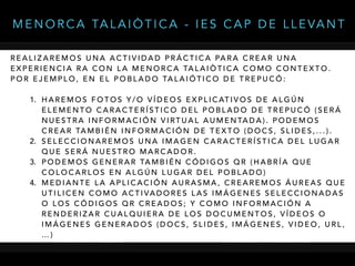 R E A L I Z A R E M O S U N A A C T I V I D A D P R Á C T I C A PA R A C R E A R U N A
E X P E R I E N C I A R A C O N L A M E N O R C A TA L A I Ò T I C A C O M O C O N T E X T O .
P O R E J E M P L O , E N E L P O B L A D O TA L A I Ó T I C O D E T R E P U C Ó :
1. H A R E M O S F O T O S Y / O V Í D E O S E X P L I C AT I V O S D E A L G Ú N
E L E M E N T O C A R A C T E R Í S T I C O D E L P O B L A D O D E T R E P U C Ó ( S E R Á
N U E S T R A I N F O R M A C I Ó N V I RT U A L A U M E N TA D A ) . P O D E M O S
C R E A R TA M B I É N I N F O R M A C I Ó N D E T E X T O ( D O C S , S L I D E S , . . . ) .
2. S E L E C C I O N A R E M O S U N A I M A G E N C A R A C T E R Í S T I C A D E L L U G A R
Q U E S E R Á N U E S T R O M A R C A D O R .
3. P O D E M O S G E N E R A R TA M B I É N C Ó D I G O S Q R ( H A B R Í A Q U E
C O L O C A R L O S E N A L G Ú N L U G A R D E L P O B L A D O )
4. M E D I A N T E L A A P L I C A C I Ó N A U R A S M A , C R E A R E M O S Á U R E A S Q U E
U T I L I C E N C O M O A C T I VA D O R E S L A S I M Á G E N E S S E L E C C I O N A D A S
O L O S C Ó D I G O S Q R C R E A D O S ; Y C O M O I N F O R M A C I Ó N A
R E N D E R I Z A R C U A L Q U I E R A D E L O S D O C U M E N T O S , V Í D E O S O
I M Á G E N E S G E N E R A D O S ( D O C S , S L I D E S , I M Á G E N E S , V I D E O , U R L ,
… )
M E N O R C A TA L A I Ò T I C A - I E S C A P D E L L E VA N T
 
