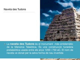 Naveta des Tudons
La naveta des Tudons és el monument més emblemàtic
de la Menorca Talaiòtica. És una construcció funerària
pretalaiòtica usada entre els anys 1200 i 750 aC. El nom de
naveta ve donat per la selva forma de nau invertida
 