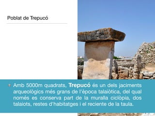 Poblat de Trepucó
Amb 5000m quadrats, Trepucó és un dels jaciments
arqueològics més grans de l'època talaiòtica, del qual
només es conserva part de la muralla ciclòpia, dos
talaiots, restes d'habitatges i el reciente de la taula.
 