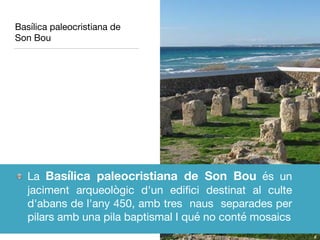 Basílica paleocristiana de
Son Bou
La Basílica paleocristiana de Son Bou és un
jaciment arqueològic d'un ediﬁci destinat al culte
d'abans de l'any 450, amb tres naus separades per
pilars amb una pila baptismal I qué no conté mosaics
 