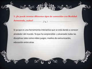 3. ¿Se puede mostrar diferentes tipos de contenidos con Realidad
Aumentada, cuáles?
Si ya que es una herramienta interactiva que se está dando a conocer
alrededor del mundo. Ya que ha sorprendido y alcanzado todas las
disciplinas tales como video juegos, medios de comunicación,
educación entre otras
 