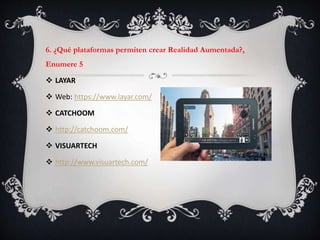 6. ¿Qué plataformas permiten crear Realidad Aumentada?,
Enumere 5
 LAYAR
 Web: https://www.layar.com/
 CATCHOOM
 http://catchoom.com/
 VISUARTECH
 http://www.visuartech.com/
 