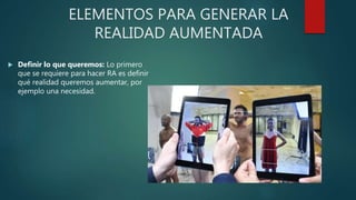 ELEMENTOS PARA GENERAR LA
REALIDAD AUMENTADA
 Definir lo que queremos: Lo primero
que se requiere para hacer RA es definir
qué realidad queremos aumentar, por
ejemplo una necesidad.
 