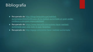 Bibliografía
 Recuperado de: http://blogs.larepublica.pe/realidad-
aumentada/2014/01/04/usos-de-la-realdad-aumentada-un-gran-poder-
conlleva-a-una-gran-responsabilidad/
 Recuperado de: https://www.merca20.com/quieres-hacer-realidad-
aumentada-aqui-esta-todo-lo-que-necesitas/
 Recuperado de: http://egogc.com/como-hacer-realidad-aumentada/
 