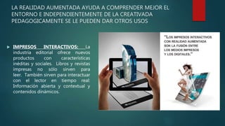 LA REALIDAD AUMENTADA AYUDA A COMPRENDER MEJOR EL
ENTORNO E INDEPENDIENTEMENTE DE LA CREATIVADA
PEDAGOGICAMENTE SE LE PUEDEN DAR OTROS USOS
 IMPRESOS INTERACTIVOS: La
industria editorial ofrece nuevos
productos con características
inéditas y sociales. Libros y revistas
impresas no sólo sirven para
leer. También sirven para interactuar
con el lector en tiempo real:
Información abierta y contextual y
contenidos dinámicos.
 
