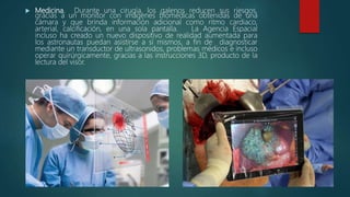  Medicina. Durante una cirugía, los galenos reducen sus riesgos,
gracias a un monitor con imágenes biomédicas obtenidas de una
cámara y que brinda información adicional como ritmo cardiaco,
arterial, calcificación, en una sola pantalla. La Agencia Espacial
incluso ha creado un nuevo dispositivo de realidad aumentada para
los astronautas puedan asistirse a sí mismos, a fin de diagnosticar
mediante un transductor de ultrasonidos, problemas médicos e incluso
operar quirúrgicamente, gracias a las instrucciones 3D, producto de la
lectura del visor.
 