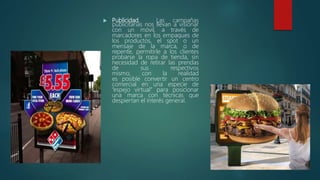  Publicidad. Las campañas
publicitarias nos llevan a visionar
con un móvil, a través de
marcadores en los empaques de
los productos, el spot o un
mensaje de la marca, o de
repente, permitirle a los clientes
probarse la ropa de tienda, sin
necesidad de retirar las prendas
de sus respectivos
mismo, con la realidad
es posible convertir un centro
comercial en una especie de
“espejo virtual” para posicionar
una marca con técnicas que
despiertan el interés general.
 