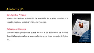 Característica Principal
Muestra en realidad aumentada la anatomía del cuerpo humano y el
corazón mediante targets previamente impresos.
Aplicación en Docencia
Mediante esta aplicación se puede enseñar a los estudiantes de manera
divertida la anatomía humana como el sistema nervioso, muscular, linfático,
etc.
 
