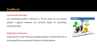 Característica Principal
Los estudiantes pueden interactuar y formar parte de una historia
(página x página) mediante una narración digital con personajes
tridimensionales.
Aplicación en Docencia
Puede permitir crear historias divertidas basadas en información de un
tema específico que queremos introducir a los estudiantes.
 