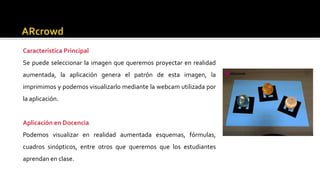 Característica Principal
Se puede seleccionar la imagen que queremos proyectar en realidad
aumentada, la aplicación genera el patrón de esta imagen, la
imprimimos y podemos visualizarlo mediante la webcam utilizada por
la aplicación.
Aplicación en Docencia
Podemos visualizar en realidad aumentada esquemas, fórmulas,
cuadros sinópticos, entre otros que queremos que los estudiantes
aprendan en clase.
 